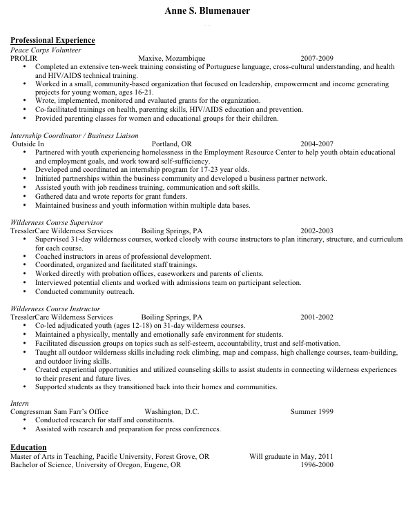 Anne S. Blumenauer
Blum6416@pacificu.edu

Professional Experience
Peace Corps Volunteer
PROLIR	Maxixe, Mozambique		    2007-2009
•	Completed an extensive ten-week training consisting of Portuguese language, cross-cultural understanding, and health and HIV/AIDS technical training.
•	Worked in a small, community-based organization that focused on leadership, empowerment and income generating projects for young woman, ages 16-21.
•	Wrote, implemented, monitored and evaluated grants for the organization.
•	Co-facilitated trainings on health, parenting skills, HIV/AIDS education and prevention.
•	Provided parenting classes for women and educational groups for their children.
  
Internship Coordinator / Business Liaison
 Outside In	Portland, OR	2004-2007
•	Partnered with youth experiencing homelessness in the Employment Resource Center to help youth obtain educational and employment goals, and work toward self-sufficiency.
•	Developed and coordinated an internship program for 17-23 year olds. 
•	Initiated partnerships within the business community and developed a business partner network. 
•	Assisted youth with job readiness training, communication and soft skills.
•	Gathered data and wrote reports for grant funders.
•	Maintained business and youth information within multiple data bases. 

Wilderness Course Supervisor
TresslerCare Wilderness Services	Boiling Springs, PA		2002-2003
•	Supervised 31-day wilderness courses, worked closely with course instructors to plan itinerary, structure, and curriculum for each course.
•	Coached instructors in areas of professional development.
•	Coordinated, organized and facilitated staff trainings.
•	Worked directly with probation offices, caseworkers and parents of clients.
•	Interviewed potential clients and worked with admissions team on participant selection.
•	Conducted community outreach. 

Wilderness Course Instructor
TresslerCare Wilderness Services	Boiling Springs, PA		2001-2002
•	Co-led adjudicated youth (ages 12-18) on 31-day wilderness courses.
•	Maintained a physically, mentally and emotionally safe environment for students. 
•	Facilitated discussion groups on topics such as self-esteem, accountability, trust and self-motivation.
•	Taught all outdoor wilderness skills including rock climbing, map and compass, high challenge courses, team-building, and outdoor living skills.
•	Created experiential opportunities and utilized counseling skills to assist students in connecting wilderness experiences to their present and future lives.
•	Supported students as they transitioned back into their homes and communities.

Intern
Congressman Sam Farr’s Office		Washington, D.C.	Summer 1999
•	Conducted research for staff and constituents.
•	Assisted with research and preparation for press conferences.

Education
Master of Arts in Teaching, Pacific University, Forest Grove, OR	Will graduate in May, 2011
Bachelor of Science, University of Oregon, Eugene, OR	1996-2000



