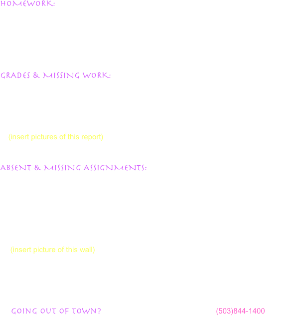 HOMEWORK:  Do not expect large amounts of homework in science every night.  I run an inquiry-based science class, meaning most learning is done through hands-on discovery situations.  Most of our work in science requires materials not readily available at home, or guidance by the teacher.  You can find homework for the day listed in the ‘Homework Calendar’ section, along with handouts you can print out at home when they are available.


GRADES & MISSING WORK: Grades are posted in class a minimum of once each week.  Each student’s grade report is posted confidentially by student ID number, and shows them their current letter grade, percentage, and the score on every assignment turned in.  Your student will see blank boxes for assignments they are missing.  Using this system, your student has the opportunity to check on their progress in class and be aware of any missing assignments at all times.  
    (insert pictures of this report)


ABSENT & MISSING ASSIGNMENTS:  Your student can check the website when they are absent to see what work was missed when they are absent.  Frequently your student will have access to the assignment sheet from the internet, which can be printed out at home.  If you student is absent and the assignment is not available on the internet, they can find that assignment when they return to school on the ‘Missing & Absent Wall’.  Here they will find a calendar or assignments with corresponding folders for each day of the week.  Absent on Wednesday?  When they come to school, all handouts can be found in the Wednesday folder.  It is the student’s responsibility to get all missing work from this area. 
     (insert picture of this wall)


    Evergreen Middle School’s policy on absent work is 1 extra day for each day a student is absent.  If your student is absent for more than 2 days, contact the teachers by email to get any instructions not available on the internet which can be picked up in the main office.
     Going out of town?  Please contact the main office at (503)844-1400 so that a Prearranged Absence can be noted, and your student can get work that will be missed before the absence begins.