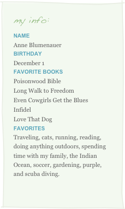 my info:
Name
Anne BlumenauerBirthday
December 1
Favorite Books
Poisonwood Bible
Long Walk to Freedom
Even Cowgirls Get the Blues
Infidel
Love That Dog
Favorites
Traveling, cats, running, reading, doing anything outdoors, spending time with my family, the Indian Ocean, soccer, gardening, purple, and scuba diving.

