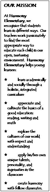Text Box: OUR MISSION
&nbsp;
At Harmony Elementary, we recognize that students learn in different ways.&nbsp; Our teachers work passionately to find the most appropriate way to educate each child in our open, nurturing environment.&nbsp; Harmony Elementary helps young learners:
&nbsp;
�&nbsp;&nbsp;&nbsp;&nbsp;&nbsp;&nbsp;&nbsp;&nbsp;&nbsp;&nbsp;&nbsp;&nbsp;&nbsp;&nbsp;&nbsp;&nbsp;&nbsp; learn academically and socially through a holistic, integrated curriculum
&nbsp;
�&nbsp;&nbsp;&nbsp;&nbsp;&nbsp;&nbsp;&nbsp;&nbsp;&nbsp;&nbsp;&nbsp;&nbsp;&nbsp;&nbsp;&nbsp;&nbsp;&nbsp; appreciate and cultivate the basics of a good education: reading, writing and math
&nbsp;
�&nbsp;&nbsp;&nbsp;&nbsp;&nbsp;&nbsp;&nbsp;&nbsp;&nbsp;&nbsp;&nbsp;&nbsp;&nbsp;&nbsp;&nbsp;&nbsp;&nbsp; explore the cultures of our world with respect and understanding
&nbsp;
�&nbsp;&nbsp;&nbsp;&nbsp;&nbsp;&nbsp;&nbsp;&nbsp;&nbsp;&nbsp;&nbsp;&nbsp;&nbsp;&nbsp;&nbsp;&nbsp;&nbsp; apply his/her own unique talents, personality, and ingenuities in the classroom
&nbsp;
�&nbsp;&nbsp;&nbsp;&nbsp;&nbsp;&nbsp;&nbsp;&nbsp;&nbsp;&nbsp;&nbsp;&nbsp;&nbsp;&nbsp;&nbsp;&nbsp;&nbsp; create harmony with fellow classmates, local community, and the world in which we live
