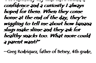 Text Box: "At Harmony my kids have found a confidence and a curiosity I always hoped for them. When they come home at the end of the day, they're wiggling to tell me about how banana slugs make slime and they ask for healthy snacks too. What more could a parent want?" 
&nbsp;
~Greg Rodriquez, father of Betsey, 4th grade, Adam, 2nd grade
&nbsp;

