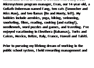 Text Box: A little bit about me: I am a third-generation Japanese-American, born and raised in Northern California. My homestead in North Plains is crowded with Stan, a Sun Microsystems program manager, Evan, our 14-year-old, a Goliath Doberman named Fang, two cats (Smoocher and Miss Mao), and two llamas (Bo and Monty, left). My hobbies include aerobics, yoga, hiking, swimming, snorkeling, films, reading, cooking (and eating!), needlework, word puzzles and games, and traveling. I’ve enjoyed vacationing in Eleuthera (Bahamas), Turks and Caicos, Mexico, Belize, Italy, France, Hawaii and Tahiti.
Prior to pursuing my lifelong dream of working in the public school system, I held rewarding management and sales positions for companies such as Microsoft and Muzak, the “elevator music” company.