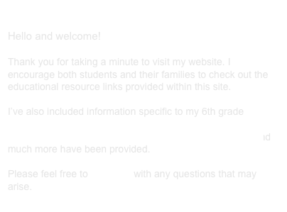 
Hello and welcome! 

Thank you for taking a minute to visit my website. I encourage both students and their families to check out the educational resource links provided within this site. 

I’ve also included information specific to my 6th grade classroom at Conestoga Middle School. Grading policies, classroom rules, educational links for math and science and much more have been provided. 

Please feel free to email me with any questions that may arise. 
