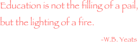 Education is not the filling of a pail, but the lighting of a fire.  
                                                  -W.B. Yeats