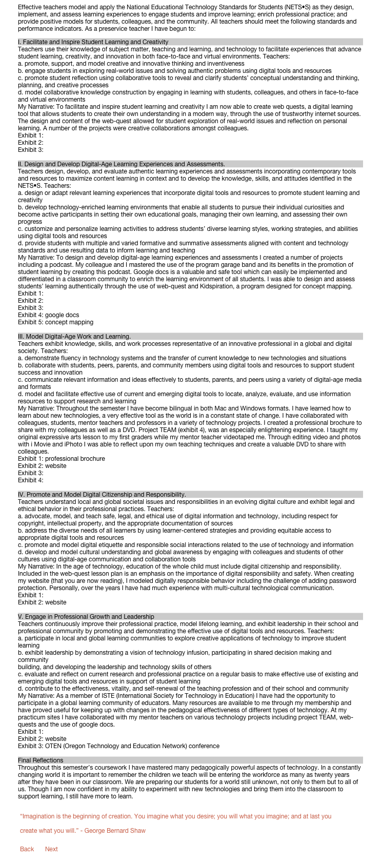 Effective teachers model and apply the National Educational Technology Standards for Students (NETS•S) as they design, implement, and assess learning experiences to engage students and improve learning; enrich professional practice; and provide positive models for students, colleagues, and the community. All teachers should meet the following standards and performance indicators. As a preservice teacher I have begun to:
I. Facilitate and Inspire Student Learning and Creativity
Teachers use their knowledge of subject matter, teaching and learning, and technology to facilitate experiences that advance student learning, creativity, and innovation in both face-to-face and virtual environments. Teachers:
a. promote, support, and model creative and innovative thinking and inventiveness
b. engage students in exploring real-world issues and solving authentic problems using digital tools and resources
c. promote student reflection using collaborative tools to reveal and clarify students’ conceptual understanding and thinking, planning, and creative processes
d. model collaborative knowledge construction by engaging in learning with students, colleagues, and others in face-to-face and virtual environments
My Narrative: To facilitate and inspire student learning and creativity I am now able to create web quests, a digital learning tool that allows students to create their own understanding in a modern way, through the use of trustworthy internet sources. The design and content of the web-quest allowed for student exploration of real-world issues and reflection on personal learning. A number of the projects were creative collaborations amongst colleagues.
Exhibit 1: web-quest
Exhibit 2: podcast
Exhibit 3: movie editing

II. Design and Develop Digital-Age Learning Experiences and Assessments.
Teachers design, develop, and evaluate authentic learning experiences and assessments incorporating contemporary tools and resources to maximize content learning in context and to develop the knowledge, skills, and attitudes identified in the NETS•S. Teachers:
a. design or adapt relevant learning experiences that incorporate digital tools and resources to promote student learning and creativity
b. develop technology-enriched learning environments that enable all students to pursue their individual curiosities and become active participants in setting their own educational goals, managing their own learning, and assessing their own progress
c. customize and personalize learning activities to address students’ diverse learning styles, working strategies, and abilities using digital tools and resources
d. provide students with multiple and varied formative and summative assessments aligned with content and technology
standards and use resulting data to inform learning and teaching
My Narrative: To design and develop digital-age learning experiences and assessments I created a number of projects including a podcast. My colleague and I mastered the use of the program garage band and its benefits in the promotion of student learning by creating this podcast. Google docs is a valuable and safe tool which can easily be implemented and differentiated in a classroom community to enrich the learning environment of all students. I was able to design and assess students’ learning authentically through the use of web-quest and Kidspiration, a program designed for concept mapping.
Exhibit 1: podcast
Exhibit 2: web-quest
Exhibit 3: movie editing
Exhibit 4: google docs
Exhibit 5: concept mapping

III. Model Digital-Age Work and Learning.
Teachers exhibit knowledge, skills, and work processes representative of an innovative professional in a global and digital society. Teachers:
a. demonstrate fluency in technology systems and the transfer of current knowledge to new technologies and situations
b. collaborate with students, peers, parents, and community members using digital tools and resources to support student success and innovation
c. communicate relevant information and ideas effectively to students, parents, and peers using a variety of digital-age media and formats
d. model and facilitate effective use of current and emerging digital tools to locate, analyze, evaluate, and use information
resources to support research and learning
My Narrative: Throughout the semester I have become bilingual in both Mac and Windows formats. I have learned how to learn about new technologies, a very effective tool as the world is in a constant state of change. I have collaborated with colleagues, students, mentor teachers and professors in a variety of technology projects. I created a professional brochure to share with my colleagues as well as a DVD. Project TEAM (exhibit 4), was an especially enlightening experience. I taught my original expressive arts lesson to my first graders while my mentor teacher videotaped me. Through editing video and photos  with i Movie and iPhoto I was able to reflect upon my own teaching techniques and create a valuable DVD to share with colleagues. 
Exhibit 1: professional brochure
Exhibit 2: website
Exhibit 3: podcast
Exhibit 4: Project Technology Expressive Arts Methods DVD

IV. Promote and Model Digital Citizenship and Responsibility.
Teachers understand local and global societal issues and responsibilities in an evolving digital culture and exhibit legal and ethical behavior in their professional practices. Teachers:
a. advocate, model, and teach safe, legal, and ethical use of digital information and technology, including respect for copyright, intellectual property, and the appropriate documentation of sources
b. address the diverse needs of all learners by using learner-centered strategies and providing equitable access to appropriate digital tools and resources
c. promote and model digital etiquette and responsible social interactions related to the use of technology and information
d. develop and model cultural understanding and global awareness by engaging with colleagues and students of other cultures using digital-age communication and collaboration tools
My Narrative: In the age of technology, education of the whole child must include digital citizenship and responsibility. Included in the web-quest lesson plan is an emphasis on the importance of digital responsibility and safety. When creating my website (that you are now reading), I modeled digitally responsible behavior including the challenge of adding password protection. Personally, over the years I have had much experience with multi-cultural technological communication.
Exhibit 1: web-quest
Exhibit 2: website

V. Engage in Professional Growth and Leadership
Teachers continuously improve their professional practice, model lifelong learning, and exhibit leadership in their school and professional community by promoting and demonstrating the effective use of digital tools and resources. Teachers:
a. participate in local and global learning communities to explore creative applications of technology to improve student learning
b. exhibit leadership by demonstrating a vision of technology infusion, participating in shared decision making and community
building, and developing the leadership and technology skills of others
c. evaluate and reflect on current research and professional practice on a regular basis to make effective use of existing and emerging digital tools and resources in support of student learning
d. contribute to the effectiveness, vitality, and self-renewal of the teaching profession and of their school and community
My Narrative: As a member of ISTE (International Society for Technology in Education) I have had the opportunity to participate in a global learning community of educators. Many resources are available to me through my membership and have proved useful for keeping up with changes in the pedagogical effectiveness of different types of technology. At my practicum sites I have collaborated with my mentor teachers on various technology projects including project TEAM, web-quests and the use of google docs. 
Exhibit 1: Project TEAM
Exhibit 2: website
Exhibit 3: OTEN (Oregon Technology and Education Network) conference

Final Reflections
Throughout this semester’s coursework I have mastered many pedagogically powerful aspects of technology. In a constantly changing world it is important to remember the children we teach will be entering the workforce as many as twenty years after they have been in our classroom. We are preparing our students for a world still unknown, not only to them but to all of us. Though I am now confident in my ability to experiment with new technologies and bring them into the classroom to support learning, I still have more to learn.

￼

￼    ￼