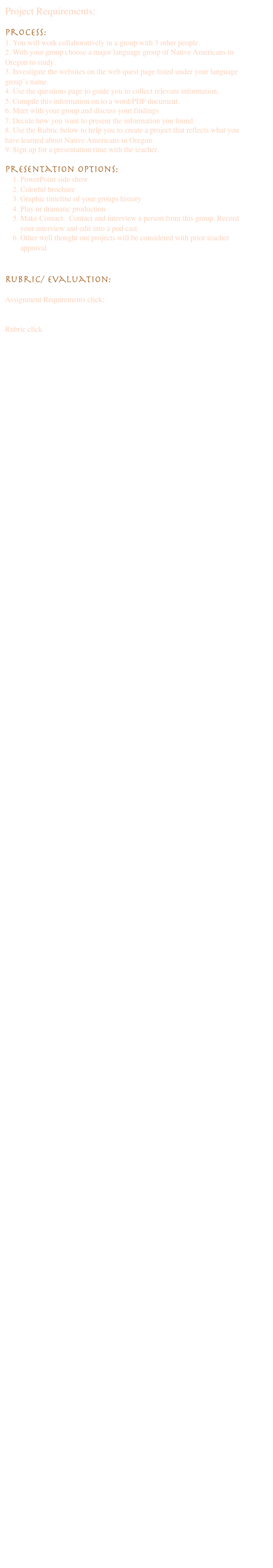 Project Requirements:

Process:
1. You will work collaboratively in a group with 3 other people. 
2. With your group choose a major language group of Native Americans in Oregon to study. 
3. Investigate the websites on the web quest page listed under your language group’s name.
4. Use the questions page to guide you to collect relevant information. 
5. Compile this information on to a word/PDF document. 
6. Meet with your group and discuss your findings
7. Decide how you want to present the information you found.
8. Use the Rubric below to help you to create a project that reflects what you have learned about Native Americans in Oregon.
9. Sign up for a presentation time with the teacher.

Presentation Options:
1.	PowerPoint side show
2.	Colorful brochure
3.	Graphic timeline of your groups history
4.	Play or dramatic production
5.	Make Contact:  Contact and interview a person from this group. Record your interview and edit into a pod cast
6.	Other well thought out projects will be considered with prior teacher approval


Rubric/ Evaluation:

Assignment Requirements click:
 Project and Presentation Requirments.doc

Rubric click MyRubric.xls.html




