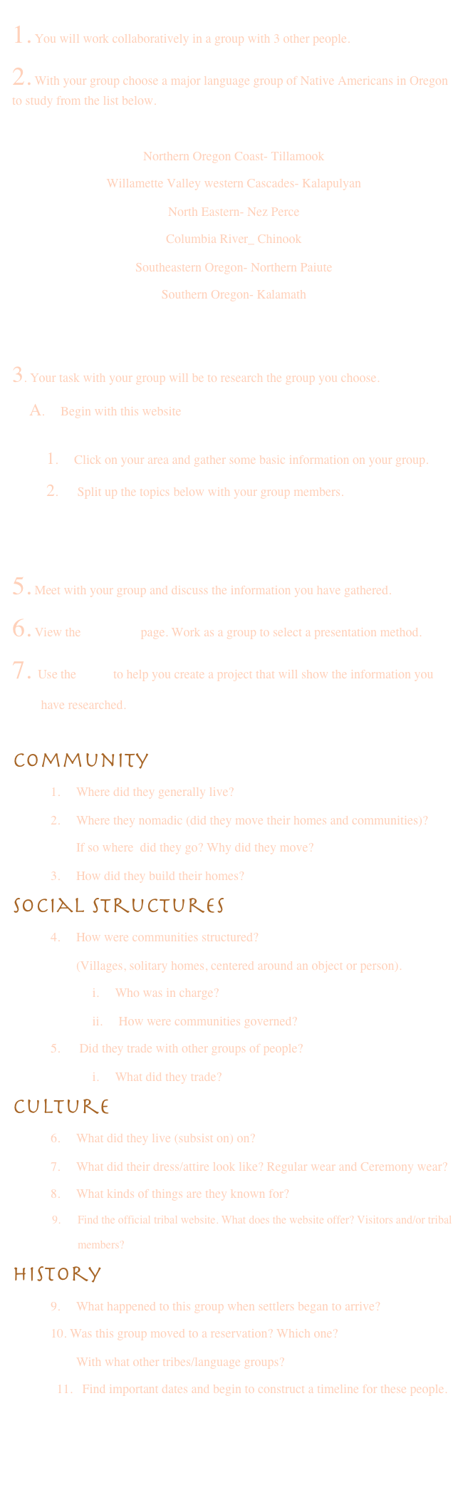 
1. You will work collaboratively in a group with 3 other people.
2. With your group choose a major language group of Native Americans in Oregon to study from the list below.

Northern Oregon Coast- Tillamook
Willamette Valley western Cascades- Kalapulyan
North Eastern- Nez Perce
Columbia River_ Chinook
Southeastern Oregon- Northern Paiute
Southern Oregon- Kalamath


3. Your task with your group will be to research the group you choose.
    A.     Begin with this website         http://www.chenowith.k12.or.us/tech/subject/social/natam_or.html
        1.     Click on your area and gather some basic information on your group.
        2.      Split up the topics below with your group members. 
4.  Open the word file and use this to save your information Questions for webquest.doc 
5. Meet with your group and discuss the information you have gathered.
6. View the evaluation page. Work as a group to select a presentation method. 
7. Use the rubric to help you create a project that will show the information you 
         have researched.

Community
            1.     Where did they generally live?
            2.     Where they nomadic (did they move their homes and communities)? 
                    If so where  did they go? Why did they move?
            3.     How did they build their homes?
Social Structures
            4.     How were communities structured? 
                    (Villages, solitary homes, centered around an object or person).                                                   
                         i.     Who was in charge?
                         ii.     How were communities governed?
            5.      Did they trade with other groups of people?
                         i.     What did they trade?
Culture
            6.     What did they live (subsist on) on?
            7.     What did their dress/attire look like? Regular wear and Ceremony wear?
            8.     What kinds of things are they known for?
              9.      Find the official tribal website. What does the website offer? Visitors and/or tribal  
                       members?
History
            9.     What happened to this group when settlers began to arrive?
            10. Was this group moved to a reservation? Which one? 
                    With what other tribes/language groups?
               11.   Find important dates and begin to construct a timeline for these people.
                
 

