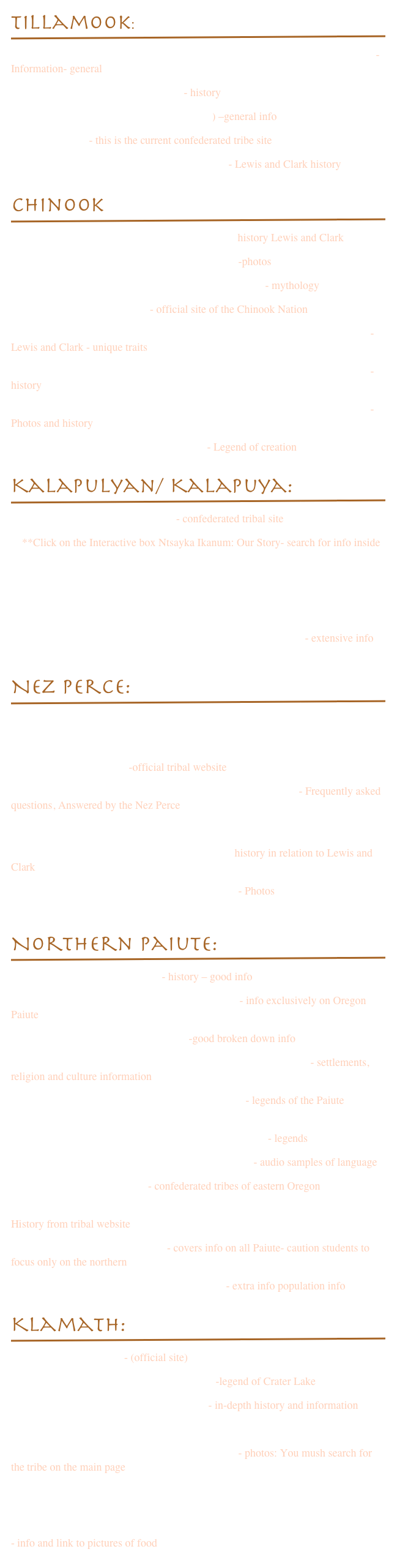 Tillamook:￼
http://www.nationalgeographic.com/lewisandclark/record_tribes_092_14_10.html -Information- general
http://www.fourdir.com/tillamook.htm - history
http://en.wikipedia.org/wiki/Tillamook_(tribe) –general info
http://ctsi.nsn.us/ - this is the current confederated tribe site
http://www.pbs.org/lewisandclark/native/til.html - Lewis and Clark history


Chinook￼
 http://www.pbs.org/lewisandclark/native/cla.html  history Lewis and Clark
http://www.curtis-collection.com/curtis/default.asp -photos
http://www.sacred-texts.com/nam/nw/chinook/index.htm - mythology
http://www.chinooknation.org/ - official site of the Chinook Nation
http://www.nationalgeographic.com/lewisandclark/record_tribes_086_14_5.html - Lewis and Clark - unique traits
http://www.nationalgeographic.com/lewisandclark/record_tribes_084_14_4.html - history
http://www.nationalgeographic.com/lewisandclark/record_tribes_083_14_3.html - Photos and history
http://www.indians.org/welker/chinook.htm - Legend of creation

Kalapulyan/ Kalapuya:￼
http://www.grandronde.org/culture/# - confederated tribal site 
    **Click on the Interactive box Ntsayka Ikanum: Our Story- search for info inside
 http://logos.uoregon.edu/explore/oregon/kalapuyan.html
http://www.ccrh.org/comm/cottage/kalapuya.htm
http://www.salemhistory.net/people/native_americans.htm
http://www.usgennet.org/usa/or/county/clackamas/kalapuyas.html - extensive info

Nez Perce:￼
http://logos.uoregon.edu/explore/oregon/nphistory.html
http://www.rootsweb.ancestry.com/~idreserv/nphist.html
 http://www.nezperce.org/ -official tribal website
http://www.nezperce.org/content/history/FrequentlyAskedQ.htm - Frequently asked questions, Answered by the Nez Perce
http://en.wikipedia.org/wiki/Nez_Perce
http://www.pbs.org/lewisandclark/native/nez.html history in relation to Lewis and Clark
http://www.curtis-collection.com/curtis/default.asp - Photos
http://www.lewis-clarkvalley.com/indian.html

Northern Paiute:￼
 http://www.burnspaiute-nsn.gov/ - history – good info
http://www.ccrh.org/comm/river/profile/paiute.htm - info exclusively on Oregon Paiute
http://www.crystalinks.com/paiute.html -good broken down info
http://www.everyculture.com/North-America/Northern-Paiute.html - settlements, religion and culture information
http://www.native-languages.org/paiute-legends.htm - legends of the Paiute
http://www.burnspaiute-nsn.gov/index.php?option=com_content&view=category&id=35&Itemid=59 - legends
http://www.native-languages.org/paiute.htm#language - audio samples of language
http://www.warmsprings.com/ - confederated tribes of eastern Oregon
http://www.warmsprings.com/warmsprings/Tribal_Community/History__Culture/     History from tribal website
http://en.wikipedia.org/wiki/Paiute - covers info on all Paiute- caution students to focus only on the northern
http://www.fourdir.com/northern%20paiute.htm - extra info population info

Klamath:￼
www.klamathtribes.org/ - (official site)
http://www.klamathtribes.org/crater_lake.htm -legend of Crater Lake
http://www.nps.gov/archive/crla/klintro.htm - in-depth history and information
http://en.wikipedia.org/wiki/Klamath_Tribes
http://www.curtis-collection.com/curtis/default.asp - photos: You mush search for the tribe on the main page
http://www.ohs.org/education/oregonhistory/historical_records/dspDocument.cfm?doc_ID=102CE754-DAAC-594C-63428804F1EA49D2 - land resources
http://www.accessgenealogy.com/native/tribes/lutuamian/klamath_indian_tribe.htm - info and link to pictures of food
