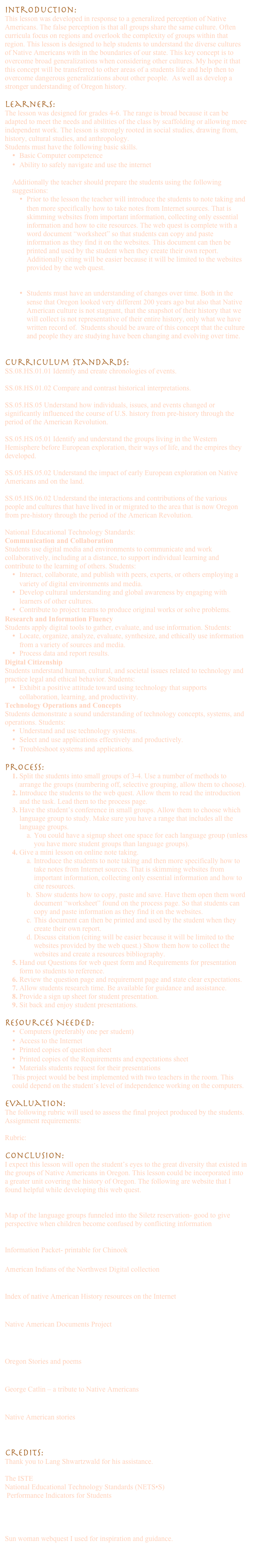 Introduction:
This lesson was developed in response to a generalized perception of Native Americans. The false perception is that all groups share the same culture. Often curricula focus on regions and overlook the complexity of groups within that region. This lesson is designed to help students to understand the diverse cultures of Native Americans with in the boundaries of our state. This key concept is to overcome broad generalizations when considering other cultures. My hope it that this concept will be transferred to other areas of a students life and help then to overcome dangerous generalizations about other people.  As well as develop a stronger understanding of Oregon history.

Learners:
The lesson was designed for grades 4-6. The range is broad because it can be adapted to meet the needs and abilities of the class by scaffolding or allowing more independent work. The lesson is strongly rooted in social studies, drawing from, history, cultural studies, and anthropology. 
Students must have the following basic skills.
•	Basic Computer competence
•	Ability to safely navigate and use the internet

Additionally the teacher should prepare the students using the following suggestions:
•	Prior to the lesson the teacher will introduce the students to note taking and then more specifically how to take notes from Internet sources. That is skimming websites from important information, collecting only essential information and how to cite resources. The web quest is complete with a word document “worksheet” so that students can copy and paste information as they find it on the websites. This document can then be printed and used by the student when they create their own report. Additionally citing will be easier because it will be limited to the websites provided by the web quest.


•	Students must have an understanding of changes over time. Both in the sense that Oregon looked very different 200 years ago but also that Native American culture is not stagnant, that the snapshot of their history that we will collect is not representative of their entire history, only what we have written record of.  Students should be aware of this concept that the culture and people they are studying have been changing and evolving over time.


Curriculum Standards:
SS.08.HS.01.01 Identify and create chronologies of events.

SS.08.HS.01.02 Compare and contrast historical interpretations.

SS.05.HS.05 Understand how individuals, issues, and events changed or significantly influenced the course of U.S. history from pre-history through the period of the American Revolution.

SS.05.HS.05.01 Identify and understand the groups living in the Western Hemisphere before European exploration, their ways of life, and the empires they developed.

SS.05.HS.05.02 Understand the impact of early European exploration on Native Americans and on the land.

SS.05.HS.06.02 Understand the interactions and contributions of the various people and cultures that have lived in or migrated to the area that is now Oregon from pre-history through the period of the American Revolution.

National Educational Technology Standards:
Communication and Collaboration
Students use digital media and environments to communicate and work collaboratively, including at a distance, to support individual learning and contribute to the learning of others. Students:
•	Interact, collaborate, and publish with peers, experts, or others employing a variety of digital environments and media.
•	Develop cultural understanding and global awareness by engaging with learners of other cultures.
•	Contribute to project teams to produce original works or solve problems.
Research and Information Fluency
Students apply digital tools to gather, evaluate, and use information. Students:
•	Locate, organize, analyze, evaluate, synthesize, and ethically use information from a variety of sources and media.
•	Process data and report results.
Digital Citizenship
Students understand human, cultural, and societal issues related to technology and practice legal and ethical behavior. Students:
•	Exhibit a positive attitude toward using technology that supports collaboration, learning, and productivity.
Technology Operations and Concepts
Students demonstrate a sound understanding of technology concepts, systems, and operations. Students:
•	Understand and use technology systems.
•	Select and use applications effectively and productively.
•	Troubleshoot systems and applications.

Process: 
1.	Split the students into small groups of 3-4. Use a number of methods to arrange the groups (numbering off, selective grouping, allow them to choose).
2.	Introduce the students to the web quest. Allow them to read the introduction and the task. Lead them to the process page. 
3.	Have the student’s conference in small groups. Allow them to choose which language group to study. Make sure you have a range that includes all the language groups. 
a.	You could have a signup sheet one space for each language group (unless you have more student groups than language groups).
4.	Give a mini lesson on online note taking.
a.	Introduce the students to note taking and then more specifically how to take notes from Internet sources. That is skimming websites from important information, collecting only essential information and how to cite resources. 
b.	 Show students how to copy, paste and save. Have them open them word document “worksheet” found on the process page. So that students can copy and paste information as they find it on the websites. 
c.	This document can then be printed and used by the student when they create their own report.
d.	Discuss citation (citing will be easier because it will be limited to the websites provided by the web quest.) Show them how to collect the websites and create a resources bibliography.
5.	Hand out Questions for web quest form and Requirements for presentation form to students to reference. 
6.	Review the question page and requirement page and state clear expectations.
7.	Allow students research time. Be available for guidance and assistance.
8.	Provide a sign up sheet for student presentation.
9.	Sit back and enjoy student presentations.

Resources Needed:
•	Computers (preferably one per student)
•	Access to the Internet
•	Printed copies of question sheet Questions for webquest.doc
•	Printed copies of the Requirements and expectations sheet
•	Materials students request for their presentations
This project would be best implemented with two teachers in the room. This could depend on the student’s level of independence working on the computers. 

Evaluation:
The following rubric will used to assess the final project produced by the students. 
Assignment requirements:
Project and Presentation Requirments.doc
Rubric: 
MyRubric.xls.html
Conclusion:
I expect this lesson will open the student’s eyes to the great diversity that existed in the groups of Native Americans in Oregon. This lesson could be incorporated into a greater unit covering the history of Oregon. The following are website that I found helpful while developing this web quest.

	http://www.ctsi.nsn.us/uploads/downloads/maps/siletz_lang_groups.pdf
Map of the language groups funneled into the Siletz reservation- good to give perspective when children become confused by conflicting information

http://www.chinooknation.org/Portals/0/Student%20Packet.pdf
Information Packet- printable for Chinook

American Indians of the Northwest Digital collection
http://content.lib.washington.edu/aipnw/index.html

Index of native American History resources on the Internet
http://www.hanksville.org/NAresources/indices/NAhistory.html

Native American Documents Project
http://www2.csusm.edu/nadp/

http://www.indigenouspeople.net/sunchild.htm
Oregon Stories and poems

http://www.indians.org/welker/catlin.htm
George Catlin – a tribute to Native Americans

http://www.indigenouspeople.net/stories1.htm
Native American stories



Credits:
Thank you to Lang Shwartzwald for his assistance.

The ISTE
National Educational Technology Standards (NETS•S)
 Performance Indicators for Students
http://www.iste.org/Content/NavigationMenu/NETS/ForStudents/2007Standards/NETS_for_Students_2007_Standards.pdf

http://imet.csus.edu/imet7/womack/sunwomanwebquest/pages/Taskpage.htm 
Sun woman webquest I used for inspiration and guidance.

