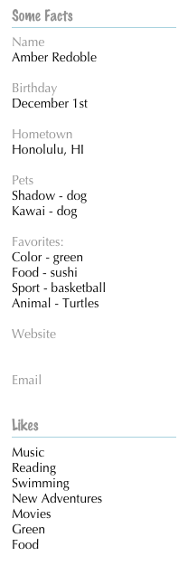Some Facts

Name
Amber Redoble
Birthday
December 1st
Hometown
Honolulu, HI
Pets
Shadow - dog
Kawai - dog
Favorites:
Color - green
Food - sushi
Sport - basketball
Animal - Turtles
Website
My Blog
Email
redo3002@pacificu.edu
Likes


Music
Reading
Swimming
New Adventures
Movies
Green
Food
