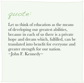 quote:
Let us think of education as the means of developing our greatest abilities, because in each of us there is a private hope and dream which, fulfilled, can be translated into benefit for everyone and greater strength for our nation.
~John F. Kennedy~
